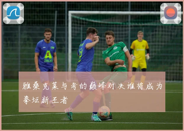 雅桑克莱与考的巅峰对决谁将成为拳坛新王者